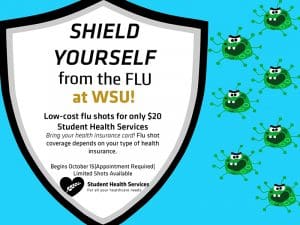 Shield Yourself from the Flu at WSU! Low cost flu shots for only $20 Student Health Services. Bring your health insurance card. Flu shot coverage depends on your type of health insurance. Begins October 15. Appointment Required. Limited Shots Available.