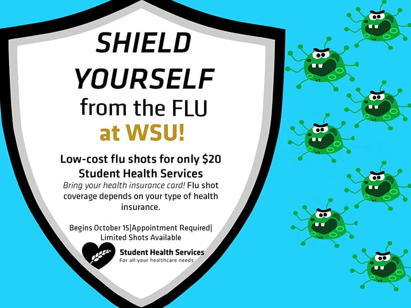 Shield yourself from the flu at WSU! Low-cost flu shots for only $20 available at the Student Health Services. Bring your health insurance card. Flu shot coverage depends on your type of health insurance. Begins October 15. Appointment Required. Limited shots available.