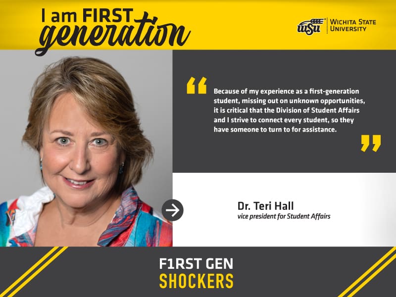 I am FIRST generation. Wichita State University. “Because of my experience as a first-generation student, missing out on unknown opportunities, it is critical that the Division of Student Affairs and I strive to connect every student, so they have someone to turn to for assistance.” Dr. Teri Hall, vice president for Student Affairs. F1RST GEN SHOCKERS.