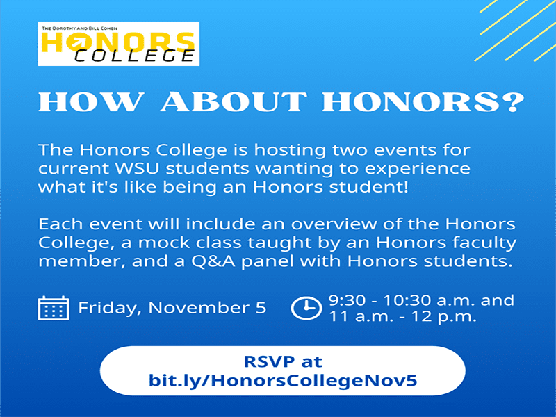 Blue square with the Cohen Honors College logo, the heading How about Honors? and the following text The Honors College is hosting two events for current WSU students wanting to experience what it's like being an Honors student! Each event will include an overview of the Honors College, a mock class taught by an Honors faculty member, and a Q&A panel with Honors students. Date: Friday, November 5. Times: 9:30 - 10:30 a.m. and 11 a.m. - 12 p.m. RSVP at bit.ly/HonorsCollegeNov5
