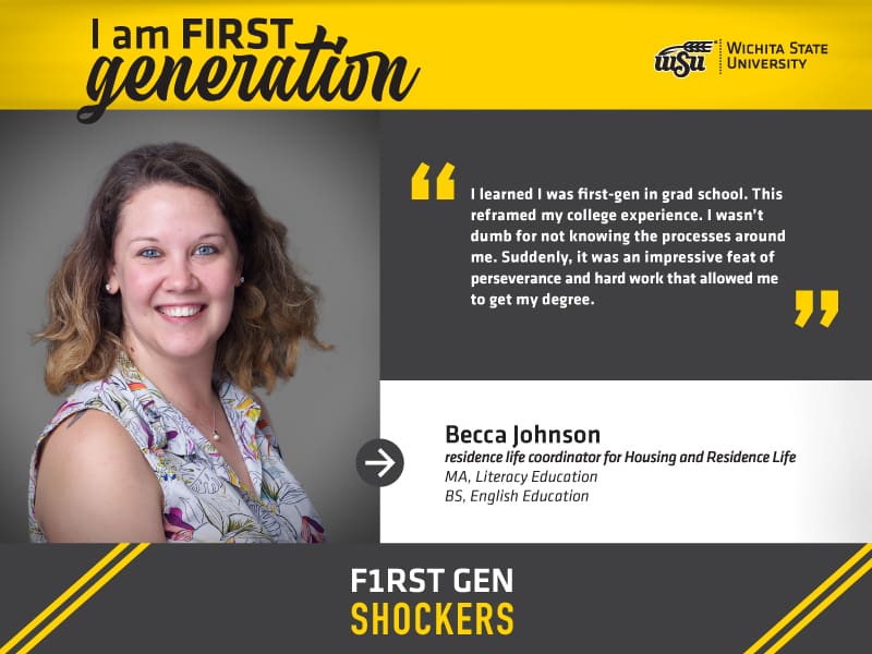 I am FIRST generation. Wichita State University. “I learned I was first-gen in grad school. This reframed my college experience. I wasn’t dumb for not knowing the processes around me. Suddenly, it was an impressive feat of perseverance and hard work that allowed me to get my degree.” Becca Johnson, residence life coordinator for Housing & Residence Life. F1RST GEN SHOCKERS.