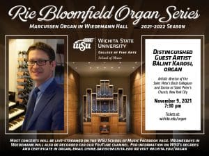Rie Bloomfield Organ Series Marcussen organ in Wiedemann Hall. 2021-2022 season [picture of artist]. Wichita State University [logo] College of Fine Arts School of Music DISTINGUISHED GUEST ARTIST BALINT KAROSI, organ Artistic director of the Saint Peter’s Bach Collegium and Cantor at Saint Peter’s Church, New York City NOVEMBER 9, 2021. 7:30pm Tickets at www.wichita.edu/organ Most concerts will be live-streamed on the WSU School of Music Facebook page. Wednesdays in Wiedemann will also be recorded for our YouTubechannel. For information on WSU’s degrees and certificate in organ, email lynne.davis@wichita.edu or visit wichita.edu/organ