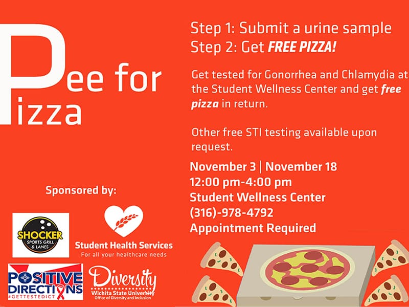 Pee for Pizza. Step 1: Submit a urine sample. Step 2: Get free pizza! Get tested for Gonorrhea and Chlamydia at the Student Wellness Center and get free pizza in return. Other free STI testing available upon request. November 3 | November 18. 12:00 pm- 4:00 pm. Student Wellness Center. (316)-978-4792. Appointment Required.