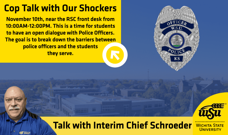 Cop Talk with Our Shockers. November 10th, near the RSC front desk from 10:00AM-12:00PM. This is a time for students to have an open dialogue with Police Officers. The goal is to break down the barriers between police officers and the students they serve. Talk with Interim Chief Schroeder. Wichita State University.