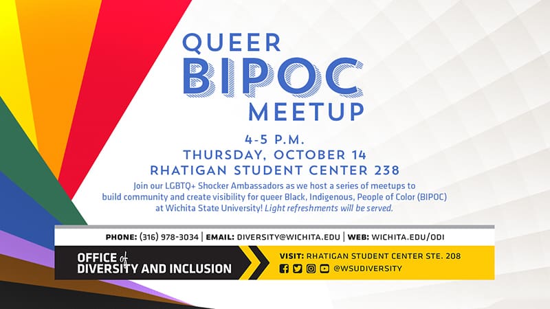 Image Description: geometric rainbow color graphic on background with event details in writing. Image text: Queer BIPOC Meetup, 4-5pm, Thursday October 14th, Rhatigan Student Center 238. Join the LGBtQ+ Shocker Ambassadors as we host a series of meetups to build community and create visibility for queer, Black, Indigenous, People of Color (BIPOC) at Wichita State University. Light refreshments will be served. Office of Diversity and Inclusion, phone (316) 978.3034 | Email: diversity@wichita.edu | Web: wichita.edu/odi.
