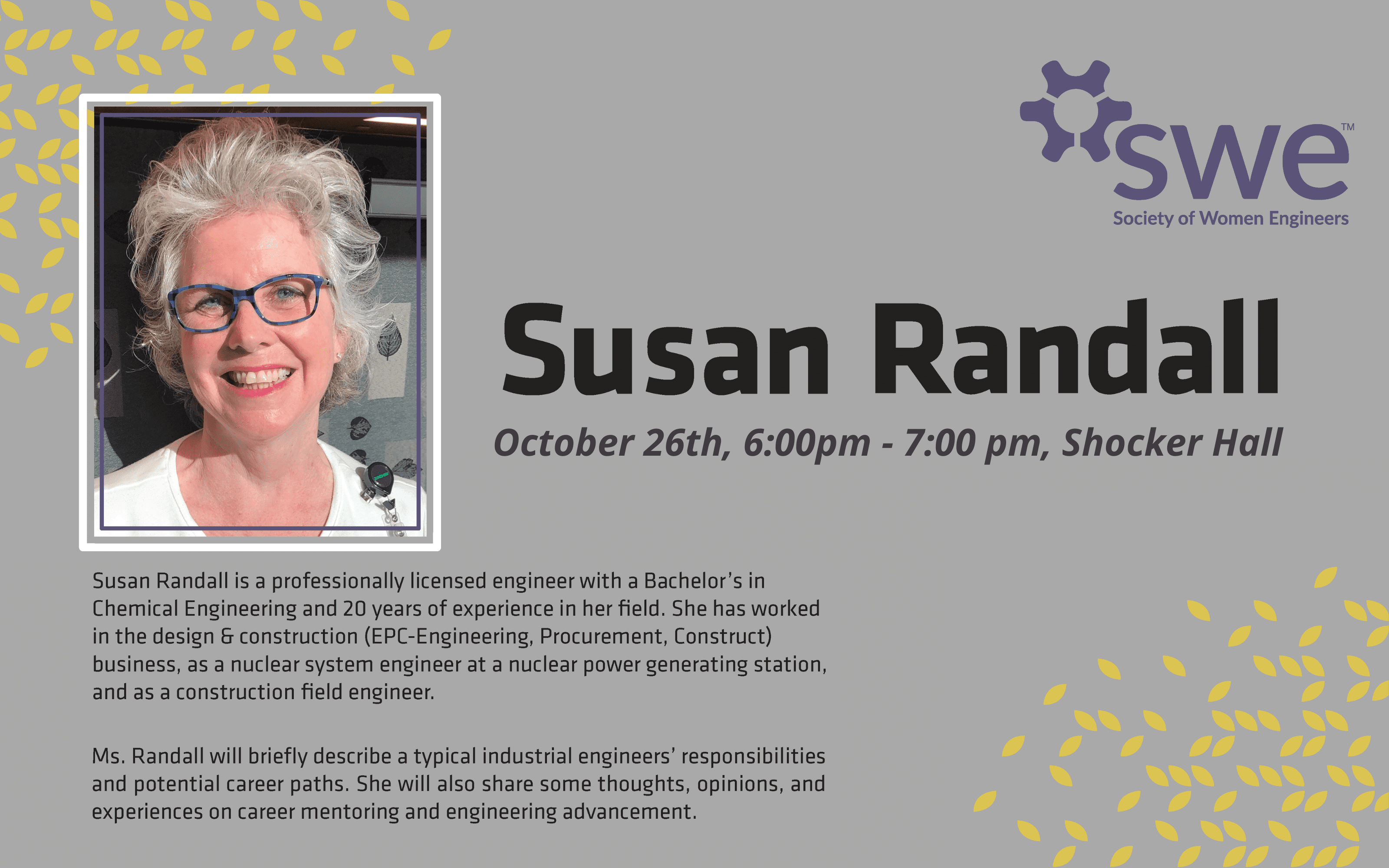 Susan Randall, October 26th, 6:00pm - 7:00pm, Shocker Hall. SWE (Society of Women Engineers). Susan Randall is a professionally licensed engineer with a Bachelor's in Chemical Engineering and 20 years of experience in her field. She has worked in the design and construction (EPC-Engineering, Procurement, and Construct) business, as a nuclear system engineer at a nuclear power generating station, and as a construction field engineer. Ms. Randall will briefly describe a typcial industrial engineers' responsibilities and potential career paths. She will also share some thoughts, opinions, and experiences on career mentoring and engineering advancement.