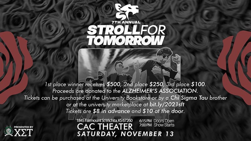 7th Annual Stroll for Tomorrow. Stroll for Tomorrow. 1st place winner receives $500, 2nd place $250, 3rd place $100. Proceeds are donated to the Alzheimer’s Association. Tickets can be purchased at the University bookstore, by a Chi Sigma Tau brother, or at the Wichita State University marketplace at bit.ly/2021sft. Tickets are $8 in advance and $10 at the door. Presented by Chi Sigma Tau. 1845 Fairmount St Wichita, KS 67260. 6:15 PM Doors open. 7:00 PM Show starts. CAC Theater. Saturday, November 13
