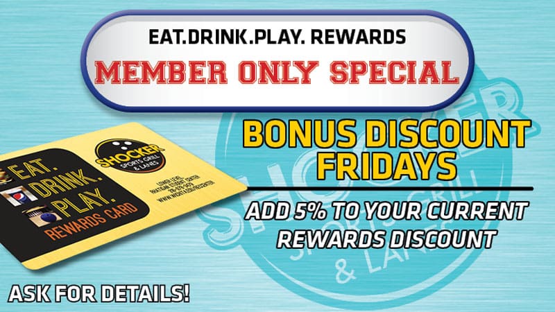 Eat. Drink. Play. Rewards Member Only Special. Bonus discount Fridays. Add 5% to your current rewards discount. Ask for details!
