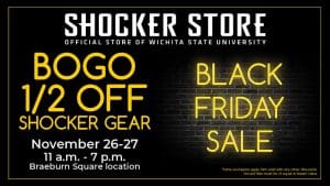 Shocker Store, official store of Wichita State University. Black Friday Sale. BOGO 1/2 off Shocker gear. November 26-27. 11 a.m.-7 p.m. Braeburn Square location. Some exclusions apply. Not valid with any other discounts. Second item must be of equal or lesser value.