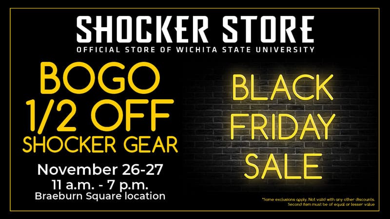 Shocker Store, official store of Wichita State University. Black Friday Sale. BOGO 1/2 off Shocker gear. November 26-27. 11 a.m.-7 p.m. Braeburn Square location. Some exclusions apply. Not valid with any other discounts. Second item must be of equal or lesser value.