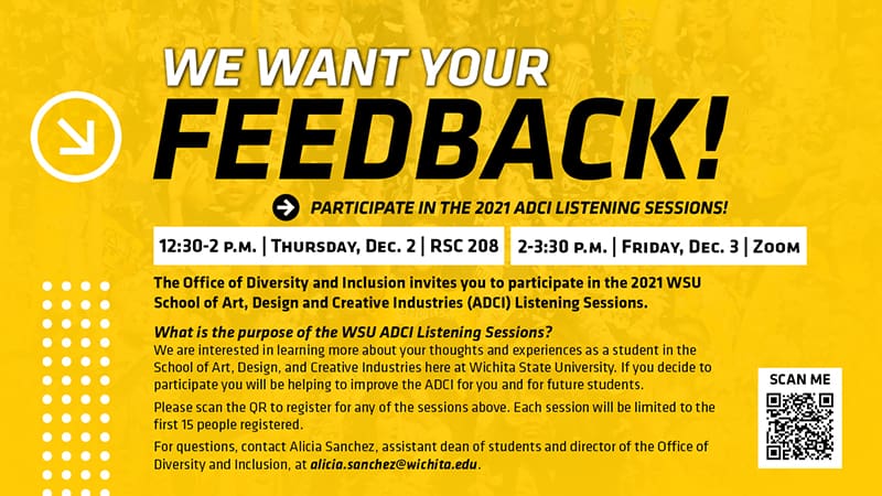 2021 ADCI LISTENING SESSIONS! | 12:30-2 P.M. | THURSDAY, DEC. 2 | RSC 208 | 2-3:30 P.M. | FRIDAY, DEC. 3 | ZOOM | The Office of Diversity and Inclusion invites you to participate in the 2021 WSU School of Art, Design and Creative Industries (ADCI) Listening Sessions. | What is the purpose of the WSU ADCI Listening Sessions? We are interested in learning more about your thoughts and experiences as a student in the School of Art, Design, and Creative Industries here at Wichita State University. If you decide to participate you will be helping to improve the ADCI for you and for future students. Please scan the QR to register for any of the sessions above. Each session will be limited to the first 15 people registered. For questions, contact Alicia Sanchez, assistant dean of students and director of the Office of Diversity and Inclusion, at alicia.sanchez@wichita.edu.