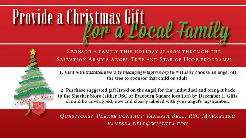 Provide a Christmas Gift for a local family. Sponsor a family this holiday season through the Salvation Army's Angel Tree and Star of Hope programs. Visit wichitastateuniversity.theangelgivingtree.org to virtually choose an angel off the tree to sponsor that child or adult. Purchase suggested gift listed on the angel for that individual and bring it back to the Shocker Store (either RSC or Braeburn Square location) by December 1. Gifts should be unwrapped, new and clearly labeled with your angel's tag/number. Questions? Please contact Vanessa Bell, RSC Marketing, vanessa.bell@wichita.edu.