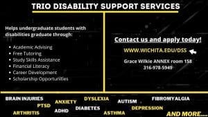 TRIO Disability Support Services helps undergraduate students with disabilities graduate through:academic advising, career development, study skills assistance, financial literacy assistance, tutoring, and more. Contact us and apply through www.wichita.edu/dss. Grace Wilkie Annex room 158. 316-978-5949. Brain injuries, arthritis,PTSD, anxiety, ADHD, diabetes, dyslexia, asthma, autism, depression, fibromyalgia, and more.