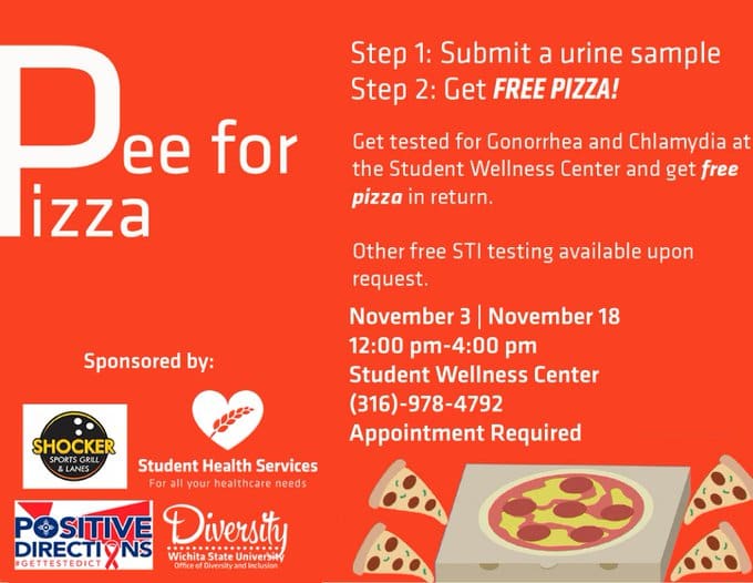 Pee for Pizza Step 1: Submit a urine sample Step 2: Get Free Pizza! Get tested for gonorrhea and chlamydia at the Student Wellness Center and get free pizza in return. Other free STI testing available on request. November 3|November 18. 12:00pm-4:00pm Student Wellness Center (316)-978-4792 Appointment Required.