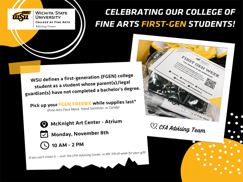 Celebrating our College of Fine Arts First-Gen Students! Wichita State University defines a first-generation (FGEN) college student as a student whose parent(s)/legal guardian(s) have not completed a bachelor's degree. If you are a first-generation college student within the College of Fine Arts, pick up your FGEN FREEBIE while supplies last (fine arts face mask, hand sanitizer, & candy) on Monday, November 8th from 10 AM to 2 PM in the McKnight Art Center - Atrium. If you can't make it -- visit the CFA Advising Center in MK 319 all week for your gift!
