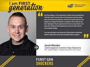 I am FIRST generation. Wichita State University. “Starting college as a first-generation student was overwhelming. I felt like I wasn’t meant to be in the classroom and that others were more deserving. However, I found many great mentors that helped me navigate feeling like an imposter and to help me see that I belonged. These experiences led me to a career where I can help other students feel empowered to reach for their dreams and complete college. I am now working on my Doctorate in Educational Leadership, and this would have never been possible without support." Jacob Mendez, student engagement coordinator, College of Engineering MS, Student Affairs in Higher Education; BA, History. F1RST GEN SHOCKERS.