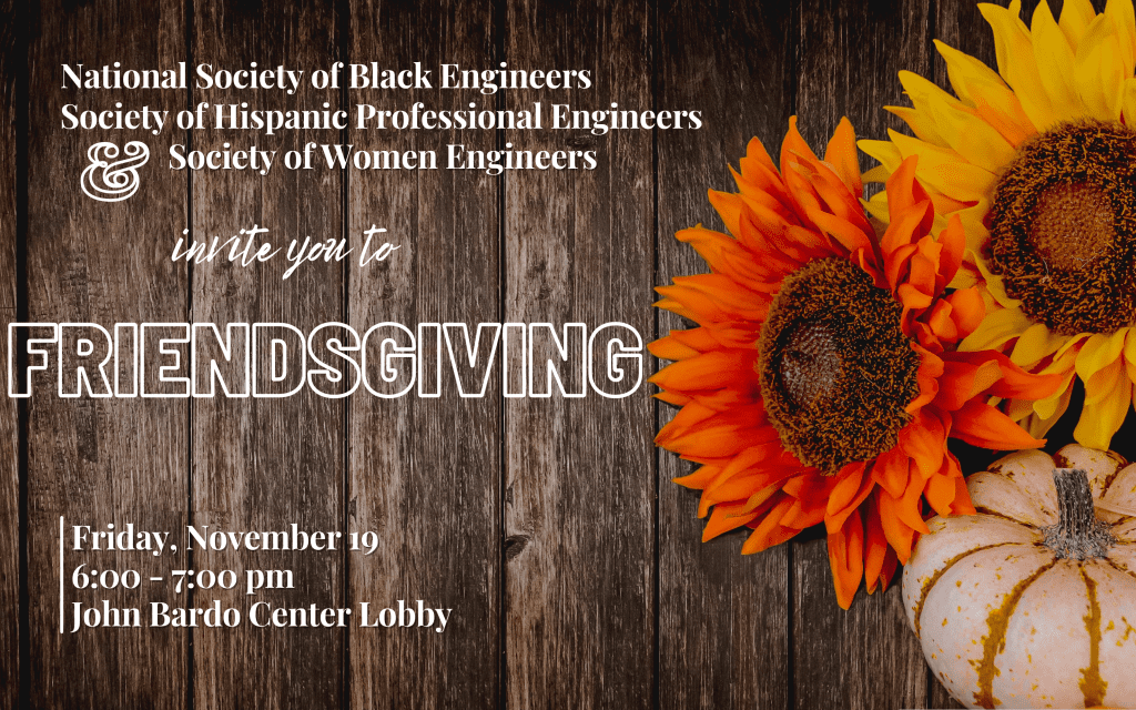 National Society of Black Engineers, Society of Hispanic Professional Engineers, and Society of Women Engineers invite you to Friendsgiving. Friday, November 19, 6:00pm - 7:00pm, John Bardo Center Lobby.