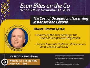 Econ Bites on the Go. 12 to 1 PM on November 12, 2021: “The Cost of Occupational Licensing in Kansas and Beyond”. Edward Timmons, Ph.D. Director of the Knee Center for the Study of Occupational Regulation. Service Associate Professor of Economics, West Virginia University. Join us virtually via Zoom. Meeting ID: 3798834810. Passcode: 200. Presented by the Department of Economics & The Institute for the Study of Economic Growth. Questions? Email siyu.wang@wichita.edu.