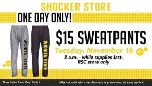 Shocker Store. One Day Only! $15 Sweatpants. Tuesday, November 16. 8 a.m.-while supplies last. RSC store only. These select pants only. Limit 3. Offer not valid with other discounts or promotions. All sales are final.