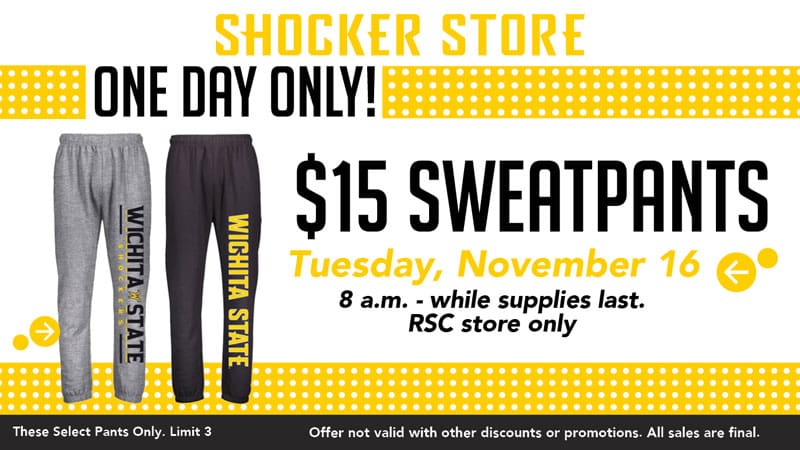 Shocker Store. One Day Only! $15 Sweatpants. Tuesday, November 16. 8 a.m.-while supplies last. RSC store only. These select pants only. Limit 3. Offer not valid with other discounts or promotions. All sales are final.