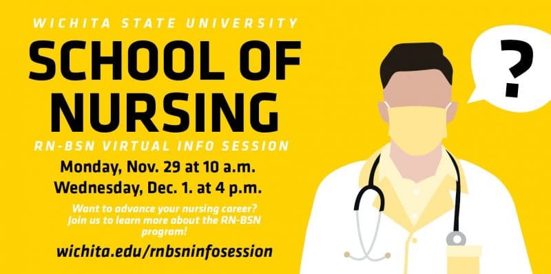 Wichita State University School of Nursing RN-BSN Virtual Info Session Monday, Nov. 29 at 10 a.m. Wednesday, Dec. 1. At 4 p.m. Want to advance your nursing career? Join us to learn more about the RN-BSN program! wichita.edu/rnbsninfosession.