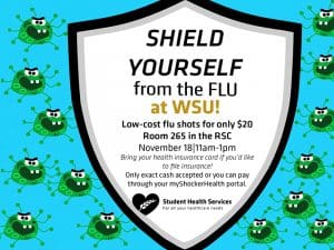 Shield Yourself from the FLU at WSU! Low-cost flu shots for only $20. Room 265 in the RSC. November 18 11am-1pm. Bring your health insurance card if you'd like to file insurance. Only exact cash accepted or you can pay through your myShockerHealth portal.