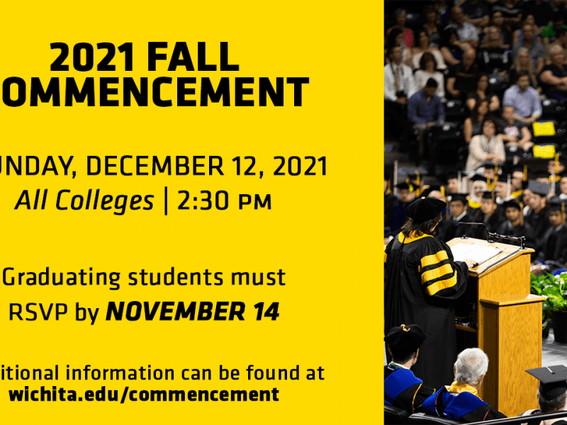 2021 Fall Commencement- Sunday, December 12, 2021 All Colleges- 2:30 PM. Graduating students must RSVP by November 14. Additional information can be found at wichita.edu/commencement.
