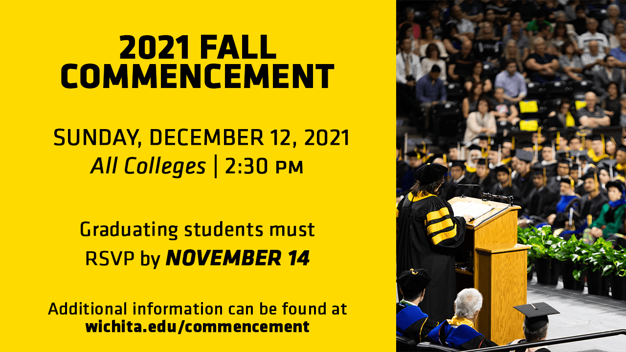 2021 Fall Commencement- Sunday, December 12, 2021 All Colleges- 2:30 PM. Graduating students must RSVP by November 14. Additional information can be found at wichita.edu/commencement.