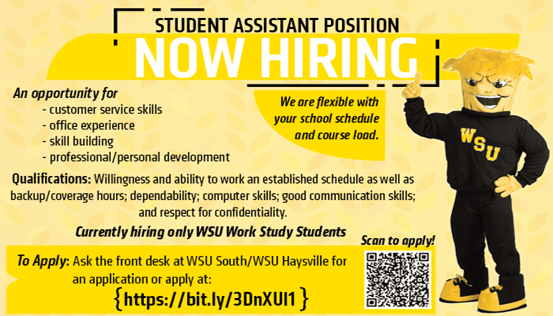 Student Assistant Position Now Hiring An opportunity for -customer service skills -office experience -skill building -professional/personal development Qualifications: Willingness and ability to work an established schedule as well as backup/coverage hours; dependability; computer skills; good communication skills; and respect for confidentiality. We are flexible with your school schedule and course load. Currently hiring only WSU Work Study Students To apply: Ask the front desk at WSU South/WSU Haysville for an application or apply at: (https://bit.ly/3DnXuI1).