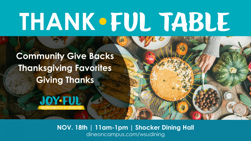 Thank-Ful Table. Community give backs, Thanksgiving Favorites, Giving Thanks. Joy-Ful. Creating Moment of joy through food. Nov. 18th, 11 a.m. to 1 p.m. Shocker Dining Hall. dineoncampus.com/wsudining.