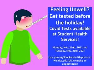 Feeling Unwell? Get tested before the holiday! Covid Tests available at Student Health Services! Monday Nov. 22nd, 2021 and Tuesday, Nov. 23rd, 2021. Use your myShockerHealth portal at wichita.edu/shs to make an appointment.