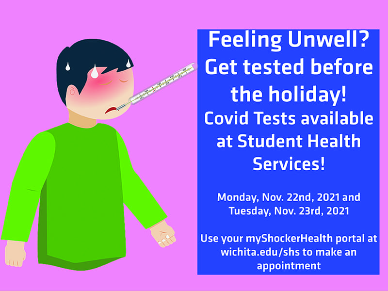 Feeling Unwell? Get tested before the holiday! Covid Tests available at Student Health Services! Monday Nov. 22nd, 2021 and Tuesday, Nov. 23rd, 2021. Use your myShockerHealth portal at wichita.edu/shs to make an appointment.