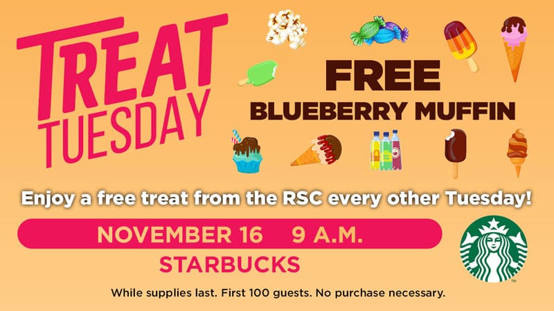Treat Tuesday. Free blueberry muffin. Enjoy a free treat from the RSC every other Tuesday! November 16, 9 a.m., Starbucks. While supplies last. First 100 guests. No purchase necessary.