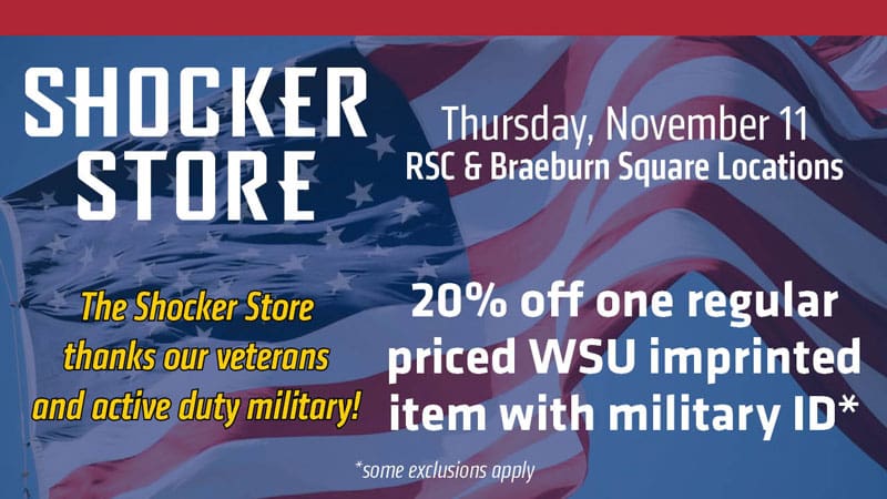 Shocker Store. Thursday, November 11. RSC and Braeburn Square locations. 20% off one regular priced WSU imprinted item with military ID. Some exclusions apply. The Shocker Store thanks our veterans and active duty miliary!