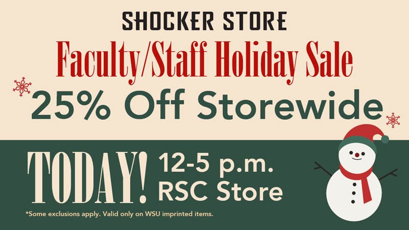 Shocker Store. Faculty/Staff Holiday Sale. 25% Off Storewide. TODAY! 12-5 p.m. RSC Store. Some exclusions apply. Valid only on WSU imprinted items.