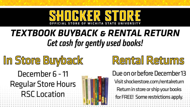 Shocker Store. Textbook buyback and rental return. Get cash for gently used books! In store buyback. December 6-11, regular store hours, RSC location. Rental returns, due on or before December 13. Visit shockerstore.com/rental return. Return in store or ship your books for free. Some restrictions apply.