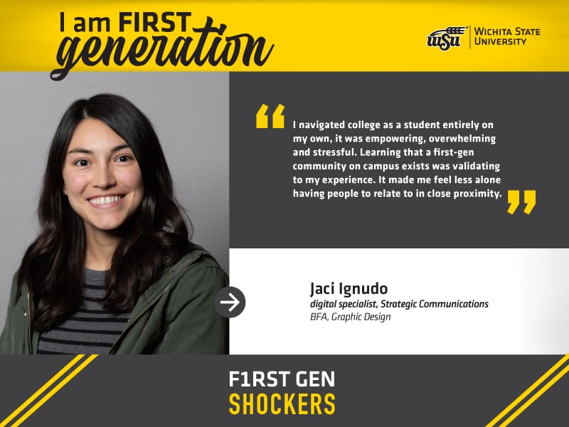 I am FIRST generation. Wichita State University. “I navigated college as a student entirely on my own, it was empowering, overwhelming and stressful. Learning that a first-gen community on campus exists was validating to my experience. It made me feel less alone having people to relate to in close proximity.” Jaci Ignudo, digital specialist, Strategic Communications BFA, Graphic Design. F1RST GEN SHOCKERS.