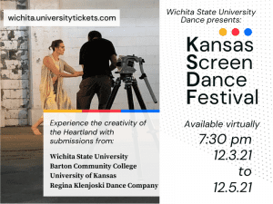 wichita.universitytickets.com Wichita State University Dance presents: Kansas Screen Dance Festival Available virtually 7:30 pm 12.3.21 to 12.5.21 Experience the creativity of the Heartland with submissions from: Wichita State University Barton Community College University of Kansas Regina Klenjoski Dance Company.