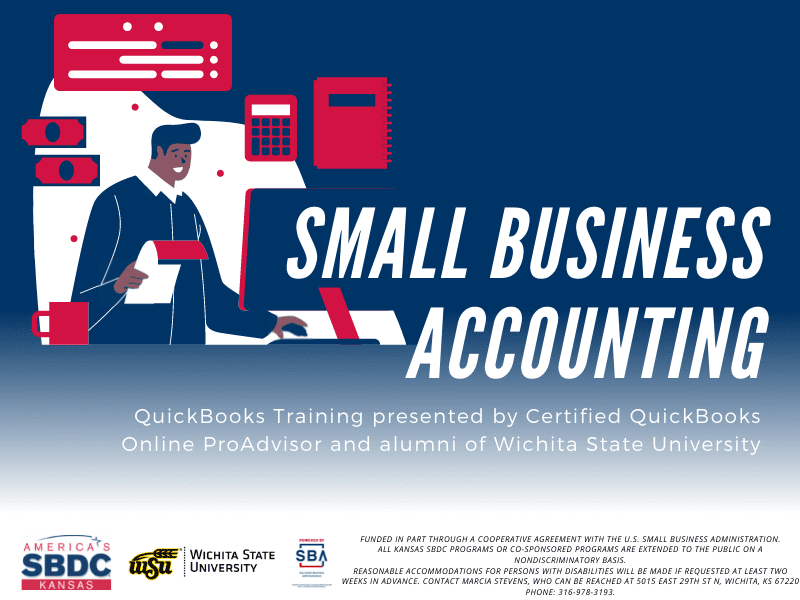 Small Business Accounting QuickBooks Training presented by Certified QuickBooks Online ProAdvisor and alumni of Wichita State University America's SBDC Kansas, Wichita State University, Powered by SBA U.S. Small Business Administration, Funded in part through a cooperative agreement with the U.S. Small Business Administration. Funded in part through a cooperative agreement with the U.S. Small Business Administration. All Kansas SBDC programs or co-sponsored programs are extended to the public on a nondiscriminatory basis. Reasonable accommodations for persons with disabilities will be made if requested at least two weeks in advance. Contact Marcia Stevens, who can be reached at 5015 East 29th St N, Wichita, KS 67220 phone: 316-978-3193.
