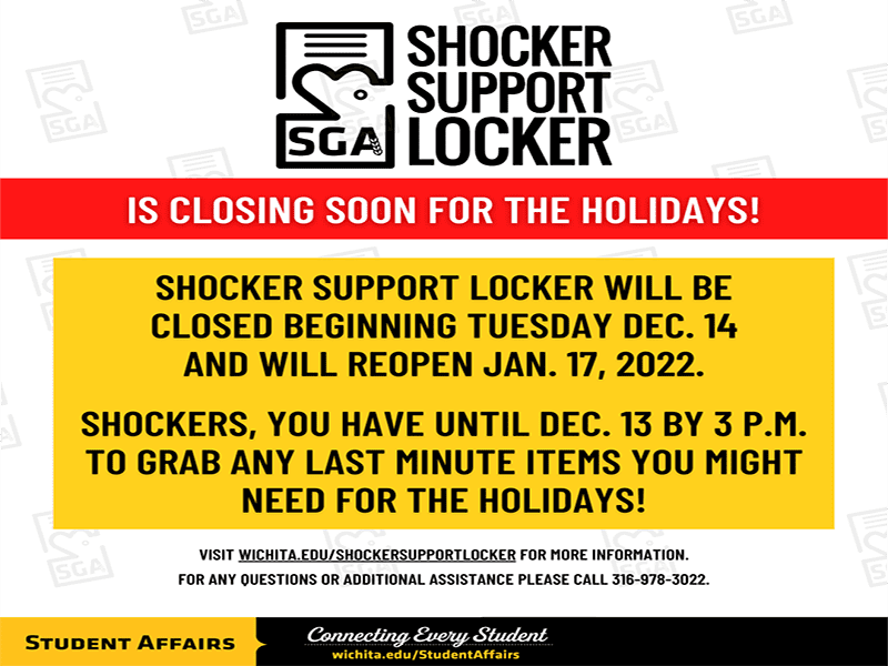 Shocker Support Logo at top with red banner underneath that states "is closing soon for the holidays!" below that in yellow square, it states "Shocker Support Locker will be closed beginning Tuesday Dec. 14 and will reopen Jan. 17, 2022. Shockers, you have until Dec. 13 by 3 p.m. to grab any last minute items you might need for the holidays." underneath the yellow square, it states "visit wichita.edu/shockersupportlocker for more information. For any questions or additional assistance please call 316-978-3022." Student Affairs logo is placed at the very bottom of the graphic.