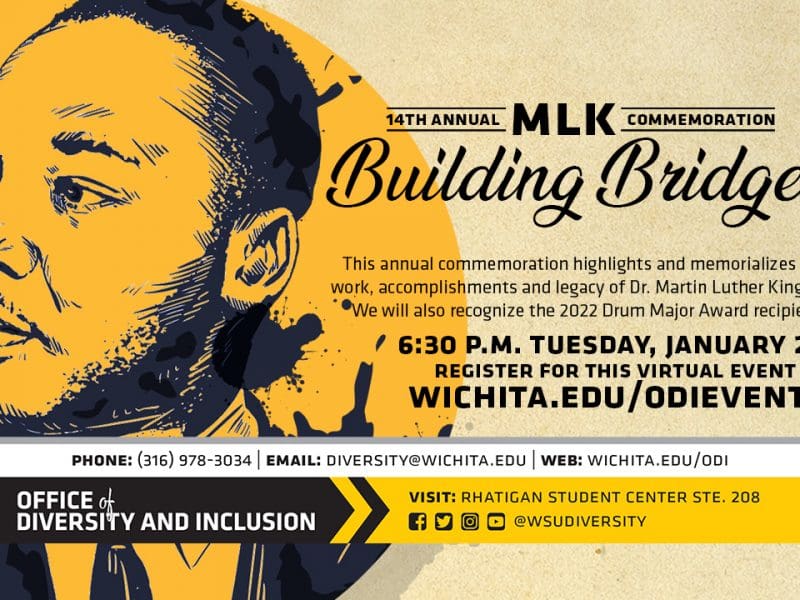 14th Annual MLK Commemoration: Building Bridges | 6:30 p.m. Tuesday, January 25, 2022 | Facebook Live (Virtual Event) | This annual commemoration highlights and memorializes the work, accomplishments and legacy of Dr. Martin Luther King, Jr. We will also recognize the 2022 Drum Major Award recipient. Register for this Virtual Event at: wichita.edu/odievents or follow this link: wichita..edu/odievents | Phone: 316.978.3034 |email: diversity@wichita.edu | web: wichita.edu/odi | Visit" rhatigan student center ste. 208 | @wsudiversity