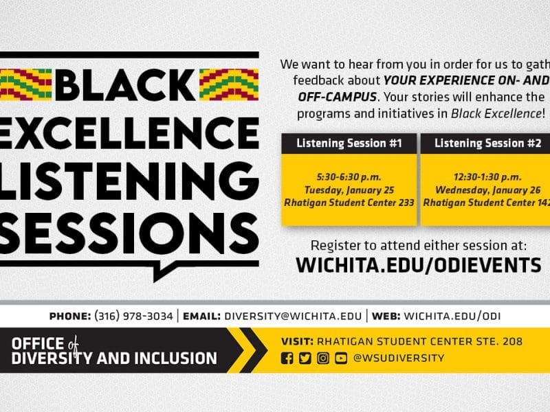 Black Excellence Listening Sessions | Black Excellence is a newly launched platform that will provide resources to build on culture, tradition and intersectionality to support academics, identities and social excellence for students. We want to hear from you in order for us to gather feedback about YOUR EXPERIENCE ON- AND OFF-CAMPUS. Your stories will enhance the programs and initiatives in Black Excellence. | There are two sessions available session one from 5:30-6:30 p.m. on Tuesday, January 25th in the Rhatigan Student Center 233 and session two at 12:30-1:30 p.m. on Wednesday, Janaury 26th in the Rhatigan Student Center 142.| To attend, you must register for the event at WICHITA.EDU/ODIEVENTS.