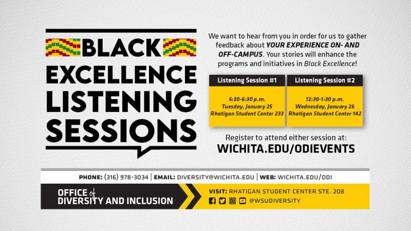 Black Excellence Listening Sessions | Black Excellence is a newly launched platform that will provide resources to build on culture, tradition and intersectionality to support academics, identities and social excellence for students. We want to hear from you in order for us to gather feedback about YOUR EXPERIENCE ON- AND OFF-CAMPUS. Your stories will enhance the programs and initiatives in Black Excellence. | There are two sessions available session one from 5:30-6:30 p.m. on Tuesday, January 25th in the Rhatigan Student Center 233 and session two at 12:30-1:30 p.m. on Wednesday, Janaury 26th in the Rhatigan Student Center 142.| To attend, you must register for the event at WICHITA.EDU/ODIEVENTS.