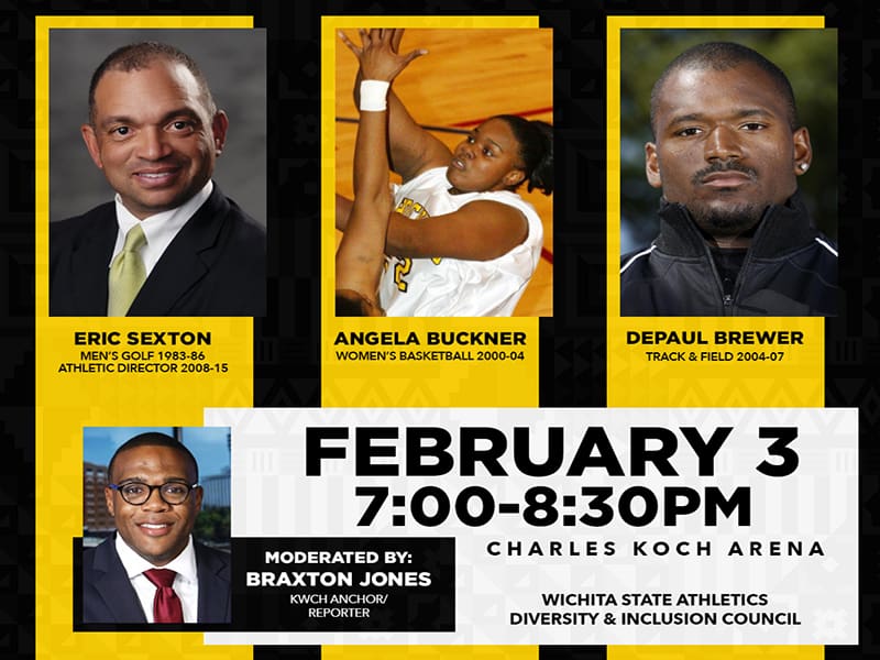 Black History Month Athlete Panel, Eric Sexton (Men's Golf, 1983-86, and Athletic Director, 2008-15), Angela Buckner (Women's Basketball, 2000-04), DePaul Brewer (Track and Field, 2004-07). Moderated by: Braxton Jones KWCH Anchor/Reporter. February 3, 7:00-8:30 PM Charles Koch Arena. Wichita State Athletics Diversity and Inclusion Council.