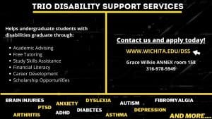 TRIO Disability Support Services. Helps undergraduate students with disabilities graduate through: academic advising, free tutoring, study skills assistance, financial literacy, career development, scholarship opportunities. Disabilities include brain injuries, PTSD, arthritis, anxiety, ADHD, dyslexia, diabetes, asthma, autism, depression, fibromyalgia, and more. Contact us and apply today! www.wichita.edu/dss. Grace Wilkie Annex room 158. 316-978-5949.