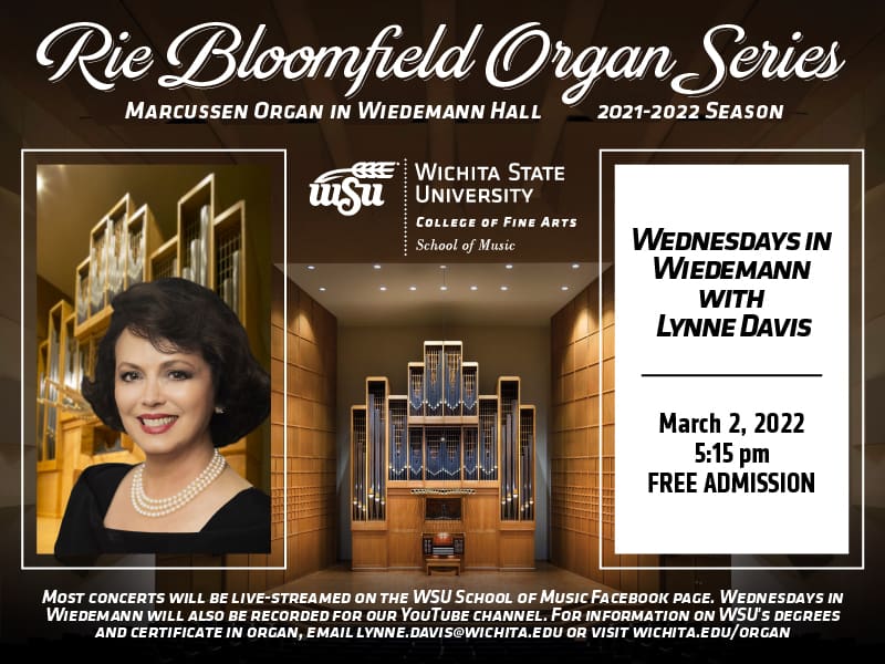 Rie Bloomfield Organ Series Marcussen Organ in Wiedemann Hall 2021-2022 season. picture L. Davis WSU logo WEDNESDAYS IN WIEDEMANN WITH LYNNE DAVIS MARCH 2, 2022 5:15 PM FREE ADMISSION. Most concerts will be live-streamed on the WSU School of Music Facebook page. Wednesdays in Wiedemann will also be recorded for our YouTube channel. For information on WSU's degrees and certificate in organ, email Lynne.Davis@wichita.edu or visit Wichita.Edu/organ