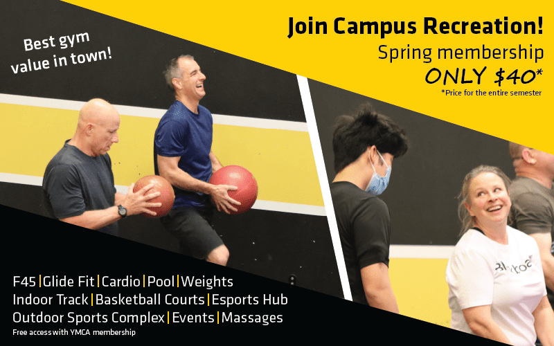 Join campus recreation! spring membership only $40* *price for the entire semester Best gym value in town! F45, glide fit, cardio, pool, weights, indoor track, basketball courts, esports hub, outdoor sports complex, events, massages Free access with YMCA membership
