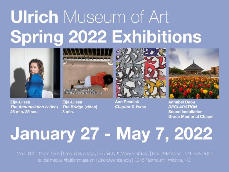 Ulrich Museum of Art. Spring 2022 Exhibitions. January 27-May 7, 2022. Free and open to all. Eija-Liisa, The Annunciation, video, 28 minutes, 25 seconds. Eija-Liisa, The Bridge, video, 8 minutes. Ann Resnick, Chapter & Verse. Annabel Dou, DECLARATION, sound installation at Grace Memorial Chapel at WSU. Ulrich Museum of Art. 1845 Fairmount. Wichita State University. 11 a.m. – 5 p.m., Monday through Saturday. Closed Sundays and University & Major Holidays.