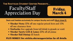The Rhatigan Student Center presents Faculty/Staff Appreciation Day. Friday, March 4. Deals and freebies exclusively for campus faculty and staff! Must show ID. Shocker Store- 35% off one regular priced item and 15% off one clearance item. Starbucks- free upgrade from tall drink to grande or venti. Shocker Sports Grill and Lanes- 25% off all pizzas. Shocker Hall Dining- $5 lunch. PLUS MORE! See wichita.edu/rscappreciation for all details.