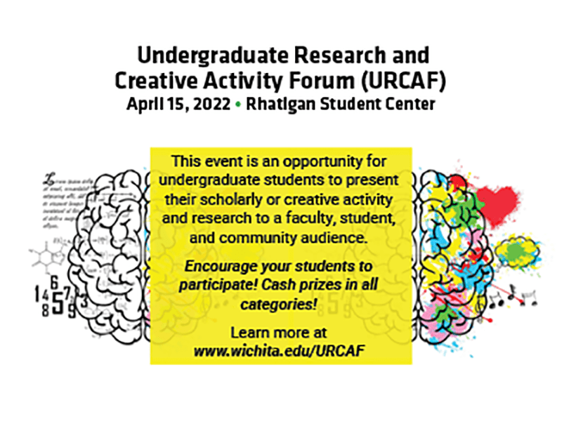 “Undergraduate Research and Creative Activity Forum (URCAF): April 15, 2022 at the Rhatigan Student Center. This event is an opportunity for undergraduate students to present their scholarly or creative activity and research to a faculty, student, and community audience. Encourage your students to participate! Cash prizes in all categories! Learn more at www.wichita.edu/URCAF”